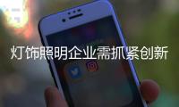 灯饰照明企业需抓紧创新 不然下一轮淘汰就是你!