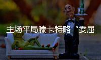 主场平局滕卡特略“委屈” 赛后发布会成诗人妙语连珠