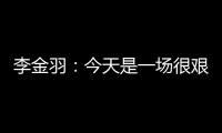 李金羽：今天是一场很艰苦的比赛�，最后10分钟我们顶住了压力