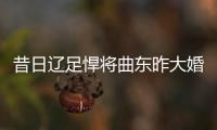 昔日辽足悍将曲东昨大婚 辽小虎再重聚阿联朱8祝福