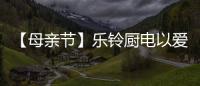 【母亲节】乐铃厨电以爱的名义	，为妈妈们打造一个健康厨房