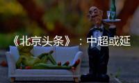 《北京头条》：中超或延期至4月上旬才开幕