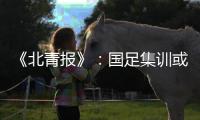 《北青报》
：国足集训或3月底开始 4月结束
