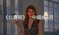 《北青报》�：中超或4月下旬至11月中旬进行