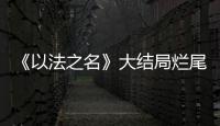 《以法之名》大结局烂尾！6人被判死刑，2人无期	�，5人有期