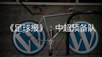 《足球报》�
：中超预备队联赛将取消 U23打中乙