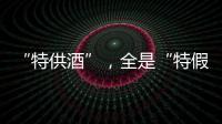 “特供酒”	，全是“特假酒”