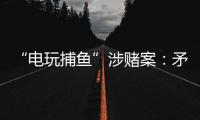 “电玩捕鱼”涉赌案：矛盾的时间点，反转的证词