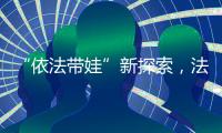 “依法带娃”新探索，法院跨区指导“甩手掌柜”