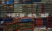 “中国天眼”成为“世界巨眼”：正式向全世界开放