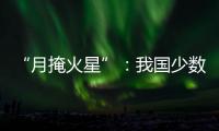 “月掩火星”	：我国少数地区可赏月球“吞食”火星全过程