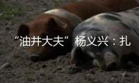 “油井大夫”杨义兴	：扎根荒原26年，坚守油气生产最前沿