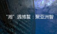 “湘”遇博鳌：聚亚洲智慧 觅发展机遇