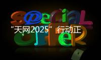 “天网2025”行动正式启动
，具体有哪些部署？