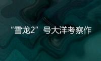 “雪龙2”号大洋考察作业完成	，获取丰富海洋生物�、水体等样品
