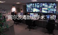 “阿尔茨海默病手术”被叫停 已在上百家医院开展 业内：上得太快了