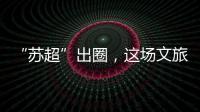 “苏超”出圈，这场文旅加时赛踢得漂亮