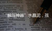 “解压神器”水晶泥，孩子能放心玩么？