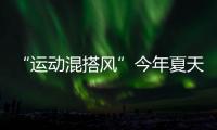 “运动混搭风”今年夏天越来越流行
，这样穿减龄又好看！