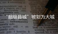 “超级县城”被划为大城市�，能有啥好处
？