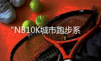 “NB10K城市跑步系列赛”北京站完赛，上半年赛程收官