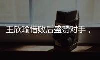 王欣瑜惜败后盛赞对手	，坦言不后悔已做到最好，剩女双三姝扛大旗