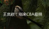 王岚嵚：刚来CBA最照顾我的老大哥是西热 他对我们挺苛刻