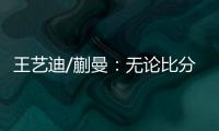 王艺迪/蒯曼：无论比分如何我们保持沟通，赢下的每场都非常艰难