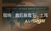现场：震后暴雪下�，土耳其人陆续自发救援灾区