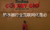 热水器行业互联网化是必然 跨界营销，合作兼容不可少