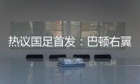 热议国足首发：巴顿右翼卫挺考验体能�，“日本四队”可不会留情