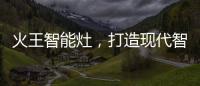 火王智能灶，打造现代智能厨房全新机遇