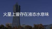 火星上曾存在液态水意味着什么�？火星海洋为何消失？研究团队解读