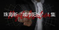 珠海新“城市阳台”！集商业、文旅等多功能于一体