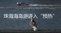 珠海海岛游进入“预热”状态，系列文旅优惠举措推出→