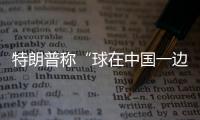 特朗普称“球在中国一边”
，外交部阐明中方立场