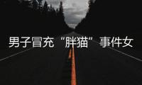 男子冒充“胖猫”事件女主被行政处罚	，官方通报
