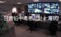甘肃铅中毒患儿赴上海就医�，医生初判
：排出要20