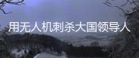 用无人机刺杀大国领导人
，可行吗
？丨军事
