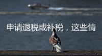 申请退税或补税，这些情况需注意