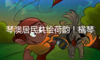 琴澳居民共绘荷韵	！横琴这个节气工作坊架起文化交融桥