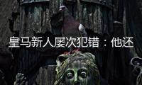 皇马新人屡次犯错
：他还没那么成熟
，别给太大压力