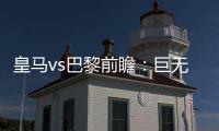 皇马vs巴黎前瞻：巨无霸继续打怪，“老钱风”接受考验