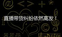 直播带货纠纷依然高发！中消协发布年度报告
