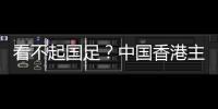 看不起国足？中国香港主帅放狠：至少要拿个平局 肯定大胆攻出去