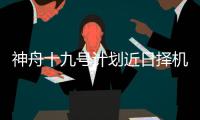 神舟十九号计划近日择机实施发射，船箭组合体转运至发射区