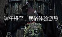 端午将至，民俗体验游热度持续上升