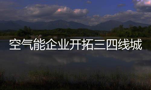 空气能企业开拓三四级市场
