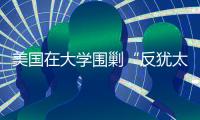 美国在大学围剿“反犹太主义”
，并非“政治正确”那么简单