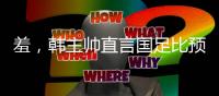 羞，韩主帅直言国足比预想中还差，韩媒称王钰栋是炒作出来的天才